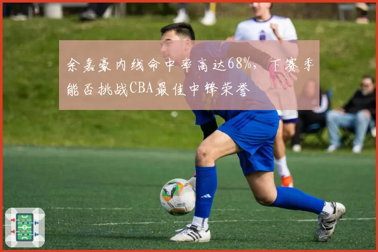 余嘉豪内线命中率高达68%，下赛季能否挑战CBA最佳中锋荣誉