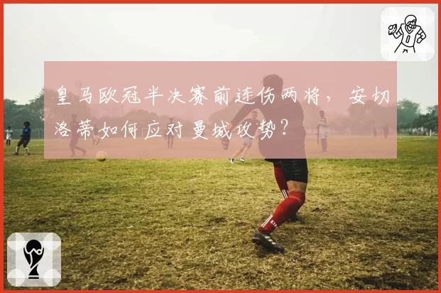 皇马欧冠半决赛前连伤两将，安切洛蒂如何应对曼城攻势？