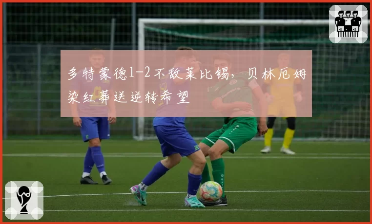 多特蒙德1-2不敌莱比锡，贝林厄姆染红葬送逆转希望
