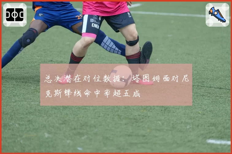 总决潜在对位数据：塔图姆面对尼克斯锋线命中率超五成