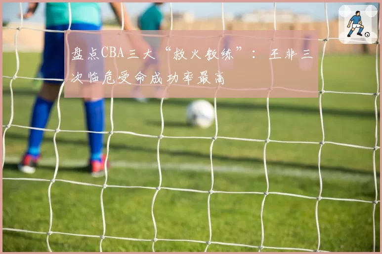盘点CBA三大“救火教练”：王非三次临危受命成功率最高