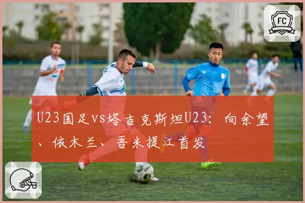 U23国足vs塔吉克斯坦U23：向余望、依木兰、吾米提江首发
